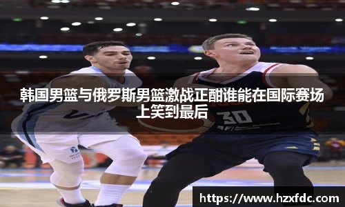 韩国男篮与俄罗斯男篮激战正酣谁能在国际赛场上笑到最后